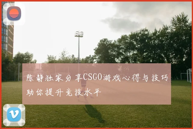 陈静独家分享CSGO游戏心得与技巧助你提升竞技水平