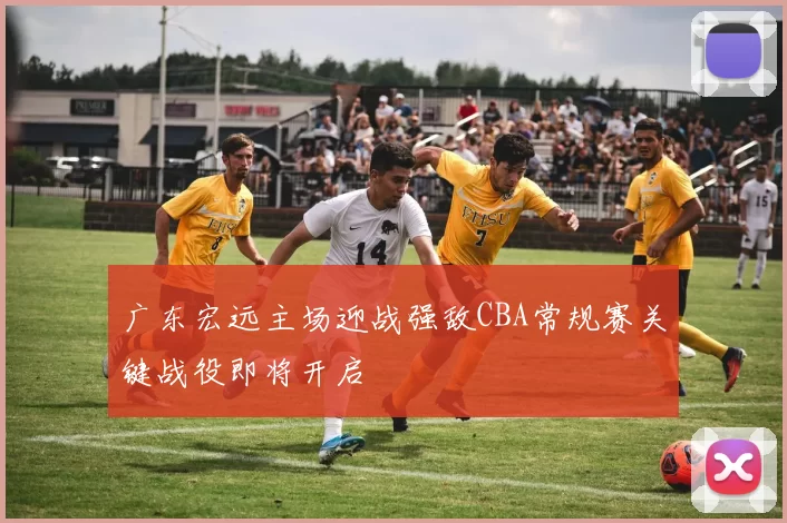 广东宏远主场迎战强敌CBA常规赛关键战役即将开启
