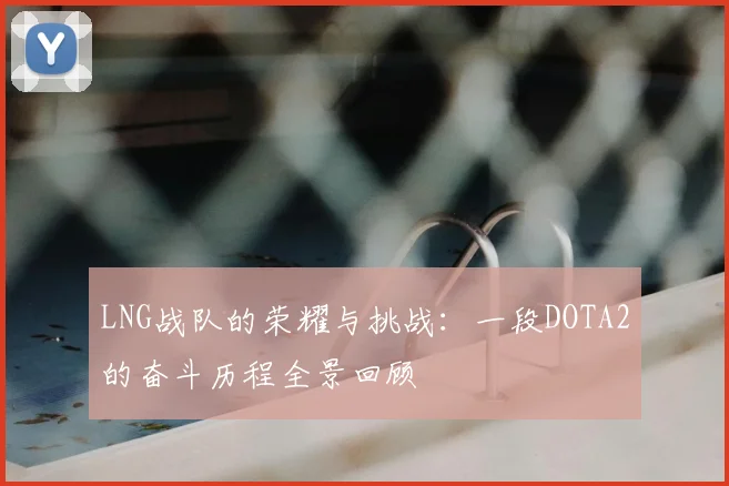 LNG战队的荣耀与挑战：一段DOTA2的奋斗历程全景回顾