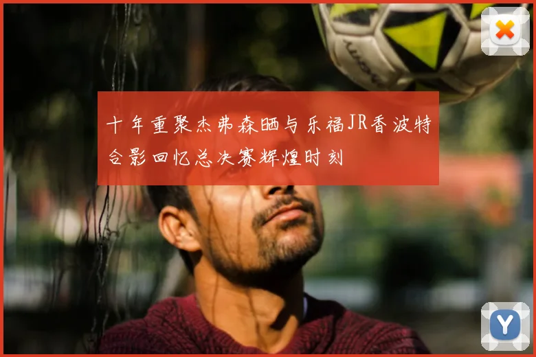 十年重聚杰弗森晒与乐福JR香波特合影回忆总决赛辉煌时刻