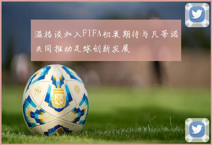 温格谈加入FIFA初衷期待与凡蒂诺共同推动足球创新发展