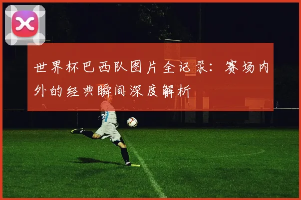 世界杯巴西队图片全记录:赛场内外的经典瞬间深度解析