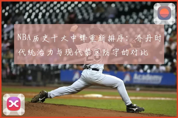 NBA历史十大中锋重新排序：乔丹时代统治力与现代禁区防守的对比