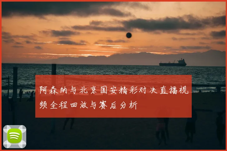 阿森纳与北京国安精彩对决直播视频全程回放与赛后分析