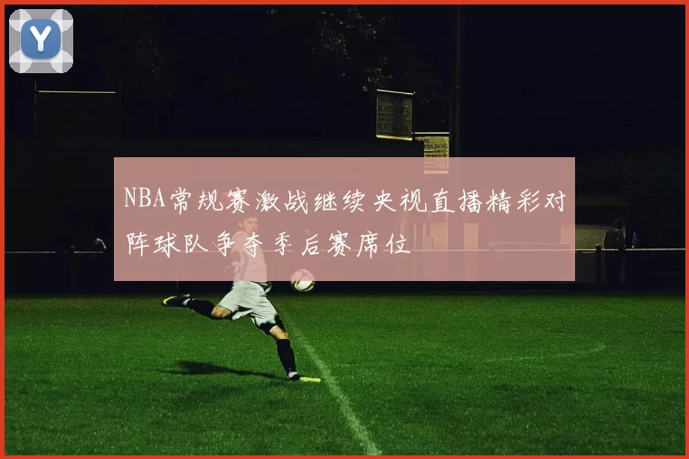NBA常规赛激战继续央视直播精彩对阵球队争夺季后赛席位