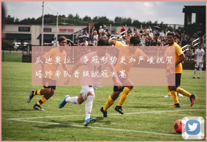 瓜迪奥拉:争冠形势更加严峻祝贺塔帅率队晋级欧冠决赛