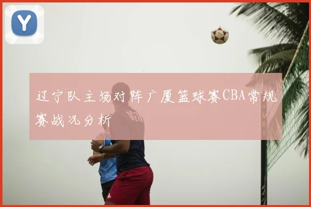 辽宁队主场对阵广厦篮球赛CBA常规赛战况分析