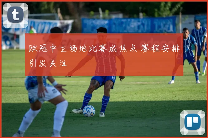 欧冠中立场地比赛成焦点 赛程安排引发关注