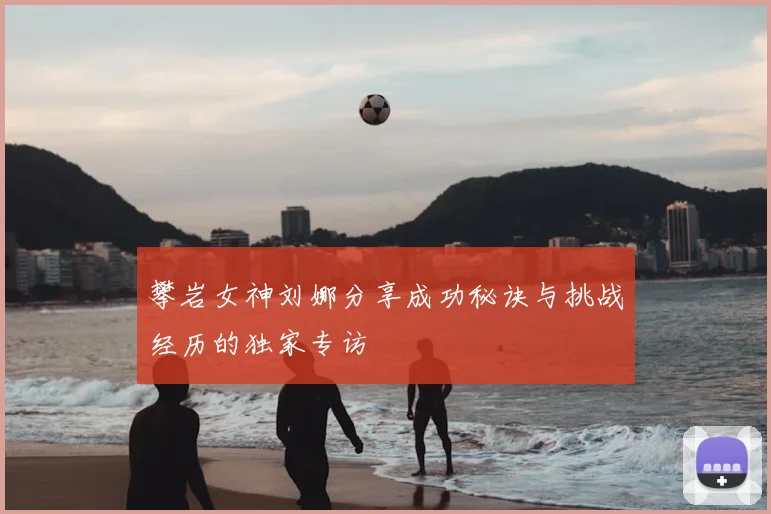 攀岩女神刘娜分享成功秘诀与挑战经历的独家专访