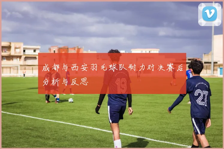 成都与西安羽毛球队耐力对决赛后分析与反思