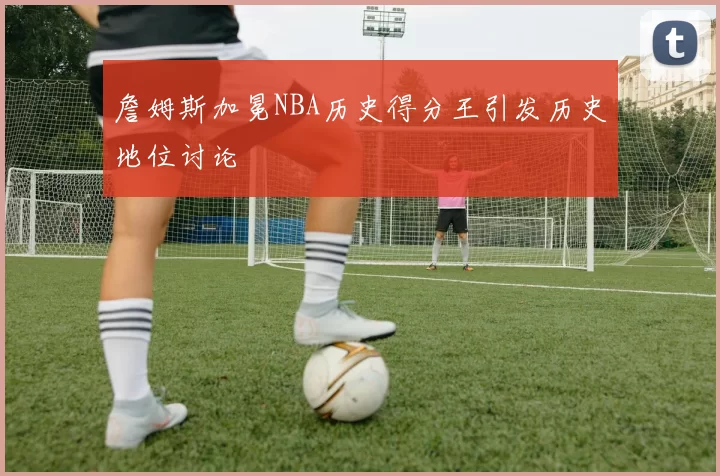 詹姆斯加冕NBA历史得分王引发历史地位讨论