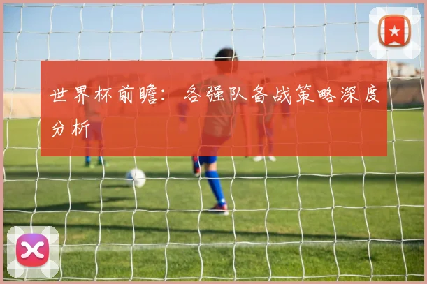世界杯前瞻:各强队备战策略深度分析