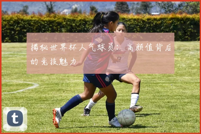 揭秘世界杯人气球员:高颜值背后的竞技魅力