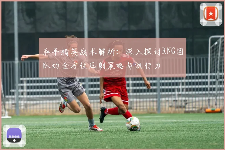 和平精英战术解析：深入探讨RNG团队的全方位压制策略与执行力