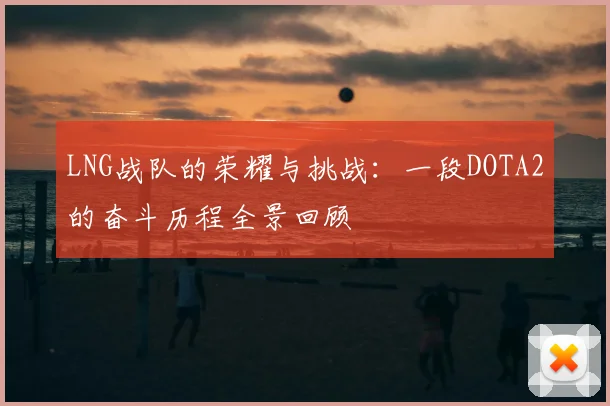 LNG战队的荣耀与挑战：一段DOTA2的奋斗历程全景回顾