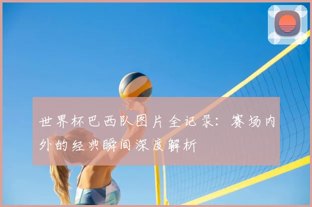 世界杯巴西队图片全记录:赛场内外的经典瞬间深度解析