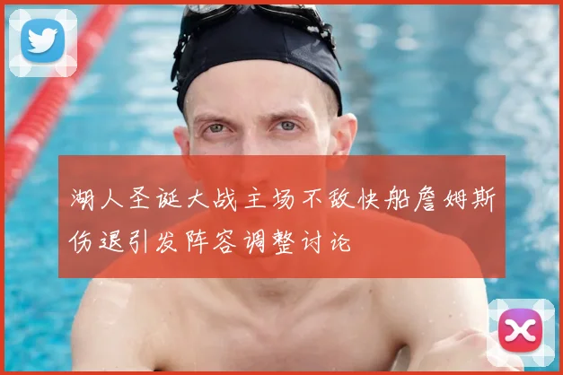 湖人圣诞大战主场不敌快船詹姆斯伤退引发阵容调整讨论