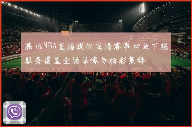 腾讯NBA直播提供高清赛事回放下载服务覆盖全场录像与精彩集锦