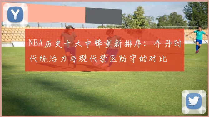 NBA历史十大中锋重新排序：乔丹时代统治力与现代禁区防守的对比