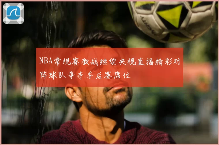 NBA常规赛激战继续央视直播精彩对阵球队争夺季后赛席位