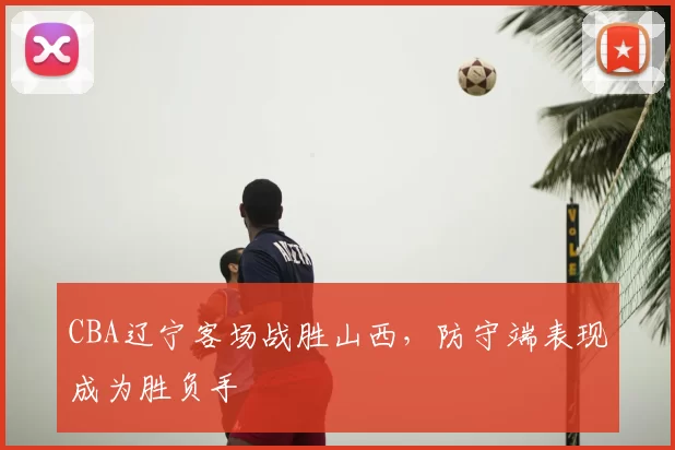 CBA辽宁客场战胜山西，防守端表现成为胜负手