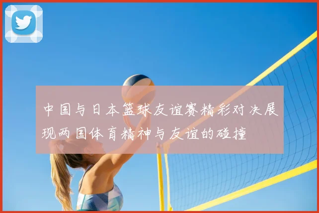 中国与日本篮球友谊赛精彩对决展现两国体育精神与友谊的碰撞