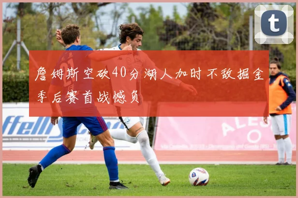詹姆斯空砍40分湖人加时不敌掘金季后赛首战憾负