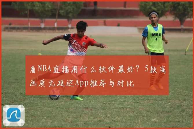 看NBA直播用什么软件最好？5款高画质无延迟App推荐与对比