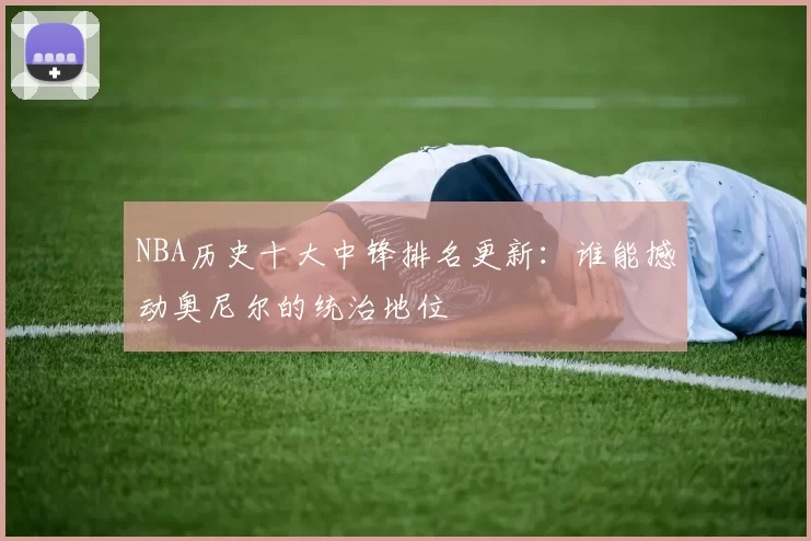 NBA历史十大中锋排名更新：谁能撼动奥尼尔的统治地位