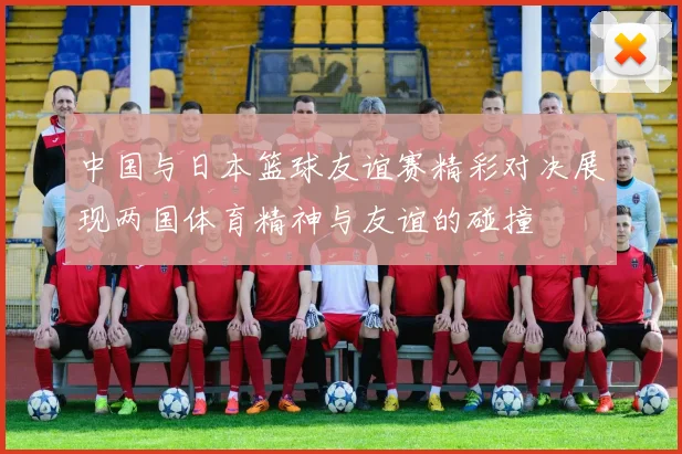 中国与日本篮球友谊赛精彩对决展现两国体育精神与友谊的碰撞
