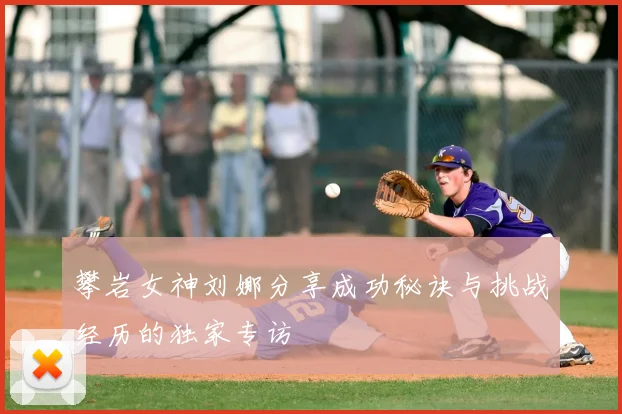攀岩女神刘娜分享成功秘诀与挑战经历的独家专访