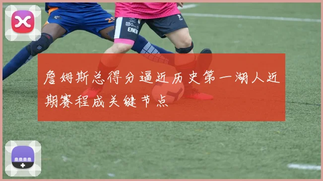 詹姆斯总得分逼近历史第一湖人近期赛程成关键节点