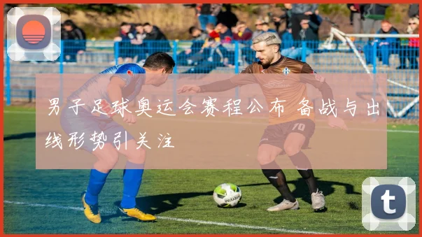 男子足球奥运会赛程公布 备战与出线形势引关注