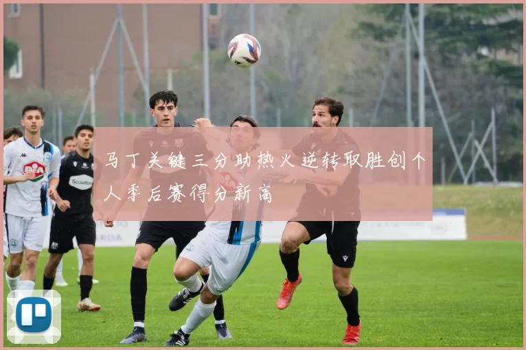 马丁关键三分助热火逆转取胜创个人季后赛得分新高