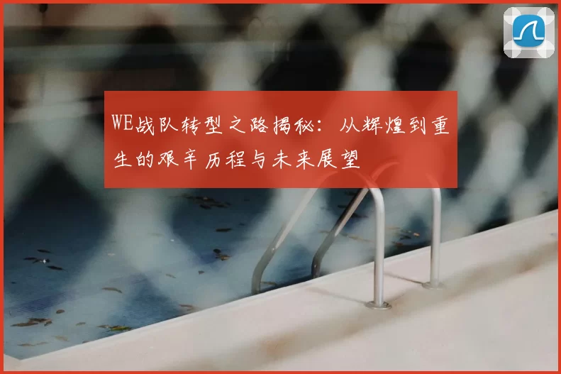 WE战队转型之路揭秘：从辉煌到重生的艰辛历程与未来展望