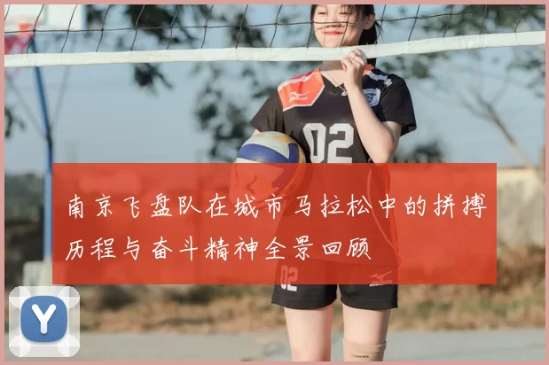 南京飞盘队在城市马拉松中的拼搏历程与奋斗精神全景回顾