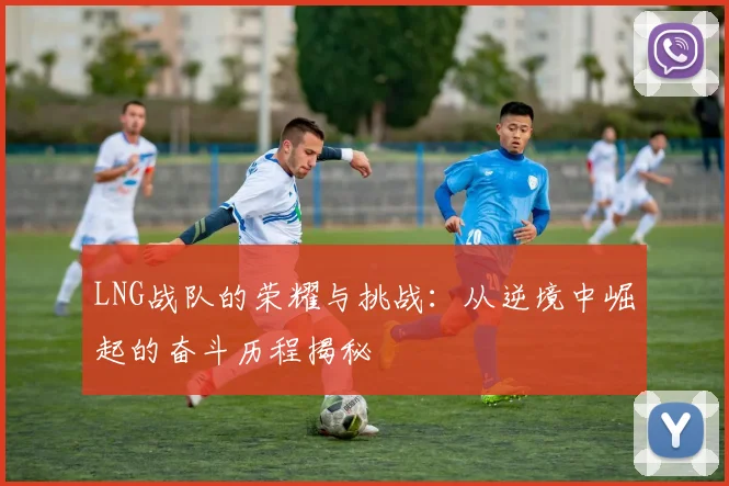 LNG战队的荣耀与挑战：从逆境中崛起的奋斗历程揭秘