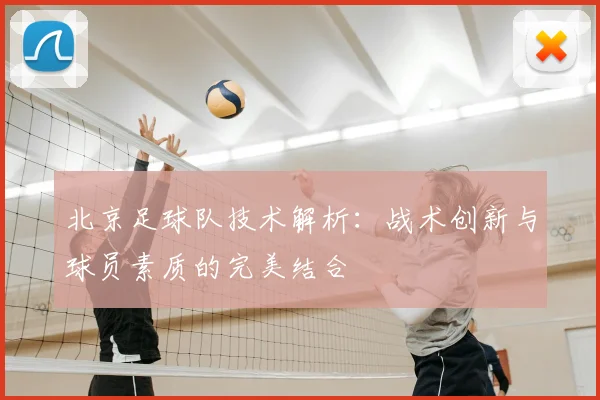 北京足球队技术解析：战术创新与球员素质的完美结合