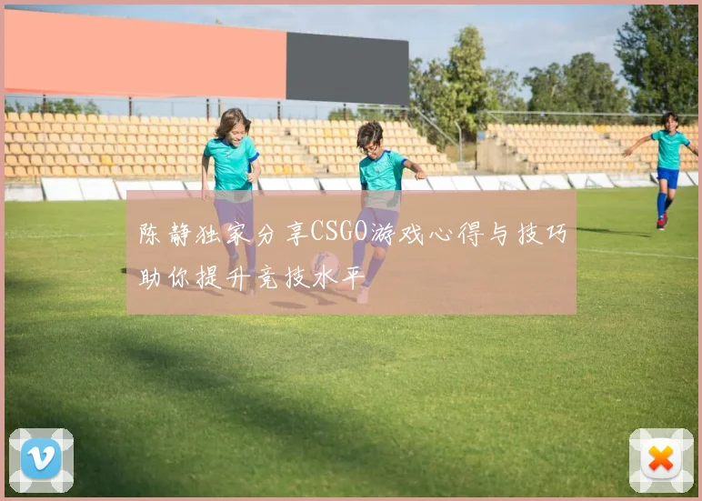 陈静独家分享CSGO游戏心得与技巧助你提升竞技水平