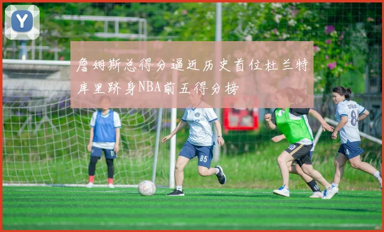 詹姆斯总得分逼近历史首位杜兰特库里跻身NBA前五得分榜