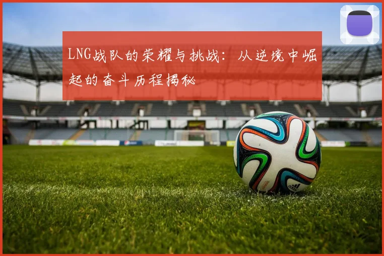 LNG战队的荣耀与挑战：从逆境中崛起的奋斗历程揭秘