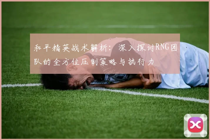 和平精英战术解析：深入探讨RNG团队的全方位压制策略与执行力