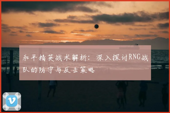 和平精英战术解析：深入探讨RNG战队的防守与反击策略