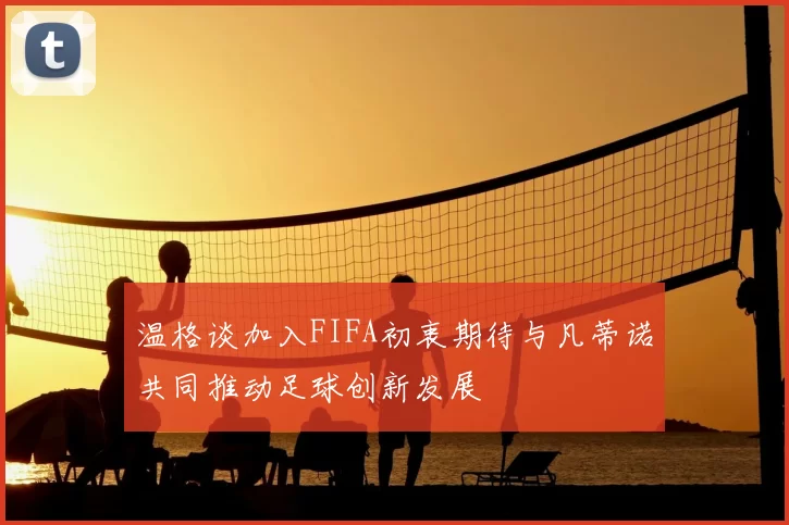 温格谈加入FIFA初衷期待与凡蒂诺共同推动足球创新发展