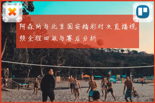 阿森纳与北京国安精彩对决直播视频全程回放与赛后分析