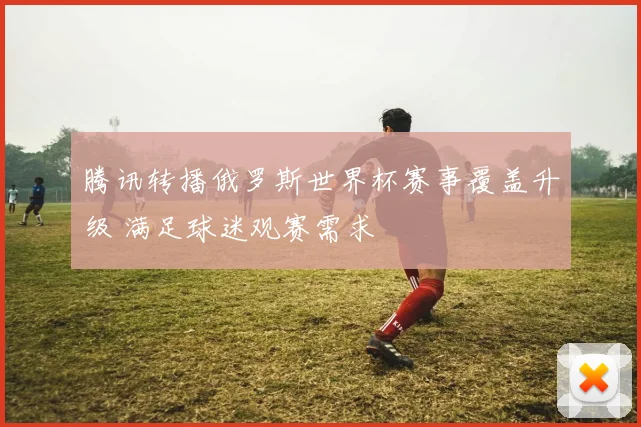 腾讯转播俄罗斯世界杯赛事覆盖升级 满足球迷观赛需求