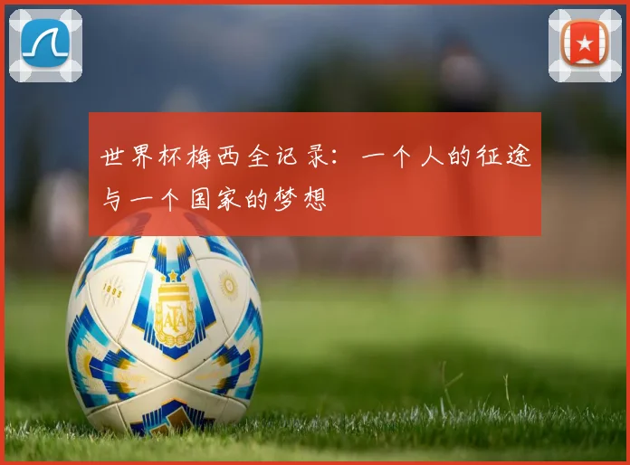 世界杯梅西全记录：一个人的征途与一个国家的梦想