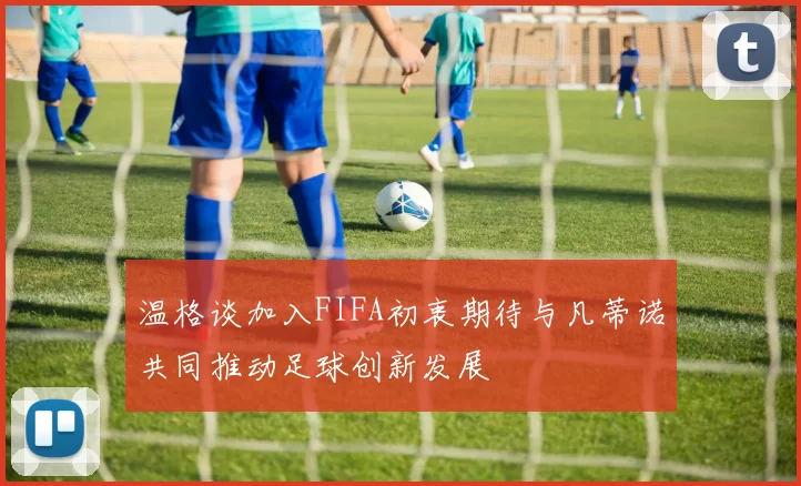 温格谈加入FIFA初衷期待与凡蒂诺共同推动足球创新发展