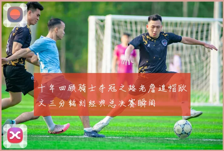 十年回顾骑士夺冠之路老詹追帽欧文三分铭刻经典总决赛瞬间