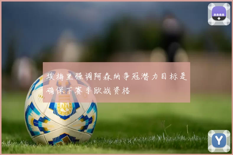 埃梅里强调阿森纳争冠潜力目标是确保下赛季欧战资格